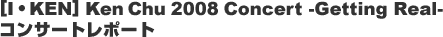 [I�EKEN] Ken Chu 2008 Concert -Getting Real- �R���T�[�g���|�[�g