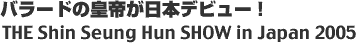 �o���[�h�̍c�邪���{�f�r���[! THE Shin Seung Hun SHOW in Japan 2005